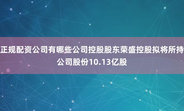 正规配资公司有哪些公司控股股东荣盛控股拟将所持公司股份10.13亿股