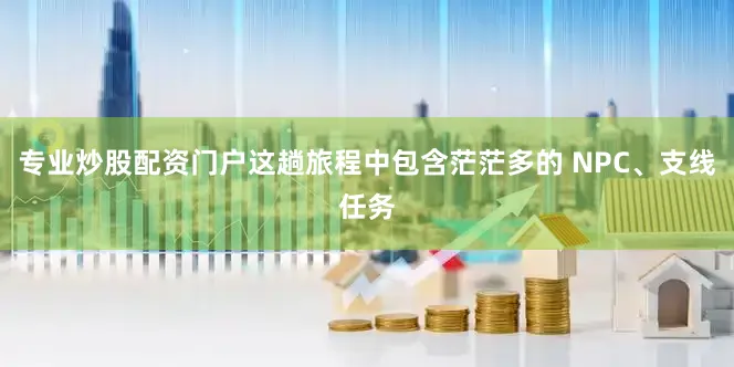 专业炒股配资门户这趟旅程中包含茫茫多的 NPC、支线任务