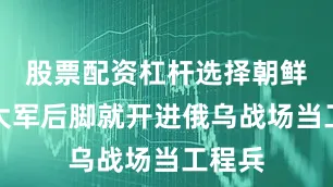 股票配资杠杆选择朝鲜万人大军后脚就开进俄乌战场当工程兵