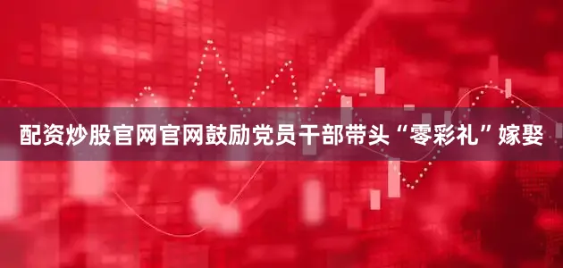 配资炒股官网官网鼓励党员干部带头“零彩礼”嫁娶