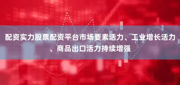 配资实力股票配资平台市场要素活力、工业增长活力、商品出口活力持续增强