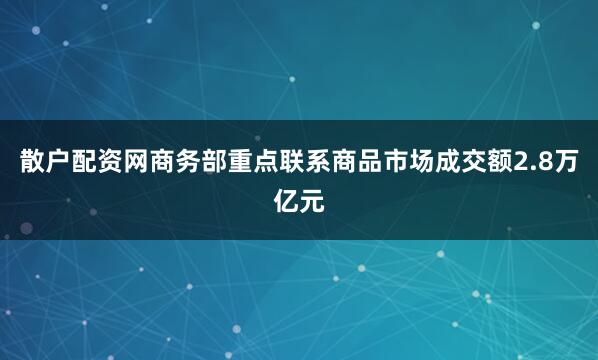 散户配资网商务部重点联系商品市场成交额2.8万亿元